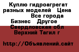 Куплю гидроагрегат разных моделей › Цена ­ 1 000 - Все города Бизнес » Другое   . Свердловская обл.,Верхний Тагил г.